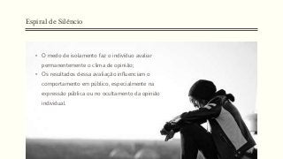 Espiral de Silêncio
• O medo de isolamento faz o indivíduo avaliar
permanentemente o clima de opinião;
• Os resultados dessa avaliação influenciam o
comportamento em público, especialmente na
expressão pública ou no ocultamento da opinião
individual.
 