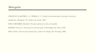 HOHLFELDT, A.; MARTINO, L. C.; FRANÇA, V. V. Teorias da comunicação: conceitos, escolas e
tendências. Petrópolis, 11ª edição, Ed. Vozes, 2011
NOELLE-NEUMANN, Elisabeth. Pesquisa eleitoral e clima de opinião.
RÜDIGER, Francisco. As teorias da comunicação. Porto Alegre, Ed. Penso, 2011
WOLF, Mauro. Teorias da comunicação. Lisboa, 5ª edição, Ed. Presença, 1999
Bibliografia
 
