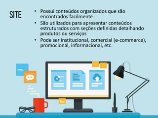 • Possui conteúdos organizados que são
encontrados facilmente
• São utilizados para apresentar conteúdos
estruturados com seções definidas detalhando
produtos ou serviços
• Pode ser institucional, comercial (e-commerce),
promocional, informacional, etc.
 