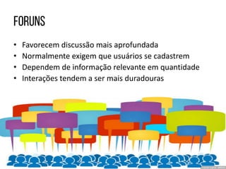 • Favorecem discussão mais aprofundada
• Normalmente exigem que usuários se cadastrem
• Dependem de informação relevante em quantidade
• Interações tendem a ser mais duradouras
 