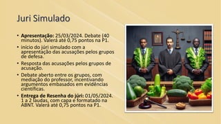 Juri Simulado
• Apresentação: 25/03/2024. Debate (40
minutos). Valerá até 0,75 pontos na P1.
• início do júri simulado com a
apresentação das acusações pelos grupos
de defesa.
• Resposta das acusações pelos grupos de
acusação.
• Debate aberto entre os grupos, com
mediação do professor, incentivando
argumentos embasados em evidências
científicas.
• Entrega de Resenha do júri: 01/05/2024.
1 a 2 laudas, com capa e formatado na
ABNT. Valerá até 0,75 pontos na P1.
 