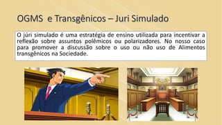 OGMS e Transgênicos – Juri Simulado
O júri simulado é uma estratégia de ensino utilizada para incentivar a
reflexão sobre assuntos polêmicos ou polarizadores. No nosso caso
para promover a discussão sobre o uso ou não uso de Alimentos
transgênicos na Sociedade.
 