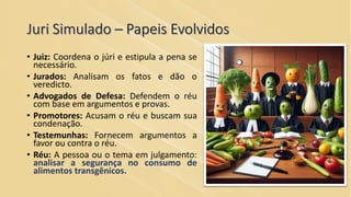 Juri Simulado – Papeis Evolvidos
• Juiz: Coordena o júri e estipula a pena se
necessário.
• Jurados: Analisam os fatos e dão o
veredicto.
• Advogados de Defesa: Defendem o réu
com base em argumentos e provas.
• Promotores: Acusam o réu e buscam sua
condenação.
• Testemunhas: Fornecem argumentos a
favor ou contra o réu.
• Réu: A pessoa ou o tema em julgamento:
analisar a segurança no consumo de
alimentos transgênicos.
 