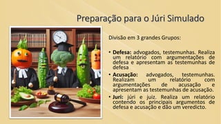 Preparação para o Júri Simulado
Divisão em 3 grandes Grupos:
• Defesa: advogados, testemunhas. Realiza
um relatório com argumentações de
defesa e apresentam as testemunhas de
defesa
• Acusação: advogados, testemunhas.
Realizam um relatório com
argumentações de acusação e
apresentam as testemunhas de acusação.
• Juri: júri e juiz. Realiza um relatório
contendo os principais argumentos de
defesa e acusação e dão um veredicto.
 