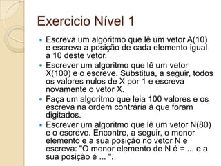 Exercicio Nível 1Escreva um algoritmo que lê um vetor A(10) e escreva a posição de cada elemento igual a 10 deste vetor.Escrever um algoritmo que lê um vetor X(100) e o escreve. Substitua, a seguir, todos os valores nulos de X por 1 e escreva novamente o vetor X.Faça um algoritmo que leia 100 valores e os escreva na ordem contrária à que foram digitados.Escrever um algoritmo que lê um vetor N(80) e o escreve. Encontre, a seguir, o menor elemento e a sua posição no vetor N e escreva: "O menor elemento de N é = ... e a sua posição é ... ".