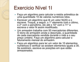 Exercicio Nível 1IFaça um algoritmo para calcular a média aritmética de uma quantidade 10 de valores numéricos lidos. Escrever um algoritmo que lê um vetor N(20) e o escreve. Troque, a seguir, o 1* elemento com o último, o 2* com o penúltimo, etc até o 10* com o 11* e escreva o vetor N assim modificado.Um armazém trabalha com 50 mercadorias diferentes. O dono do armazém anota a descrição, a quantidade de cada mercadoria vendida durante o mês e o seu preço unitário. Faça um algoritmo para calcular o faturamento mensal do armazém. Faça um algoritmo para ler um vetor de 10 elementos numéricos e verificar se existem elementos iguais a 30. Se existirem, escreva as posições em que estão armazenados. 
