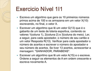 Exercicio Nível 1I1Escreva um algoritmo que gera os 10 primeiros números primos acima de 100 e os armazena em um vetor X(10) escrevendo, no final, o vetor X.Escrever um algoritmo que lê um vetor G(13) que é o gabarito de um teste de loteria esportiva, contendo os valores 1(coluna 1), 2(coluna 2) e 3(coluna do meio). Ler, a seguir, para cada apostador, o número de seu cartão e um vetor Resposta R(13). Verificar para cada apostador o número de acertos e escrever o número do apostador e seu número de acertos. Se tiver 13 acertos, acrescentar a mensagem: "GANHADOR, PARABENS".Escrever um algoritmo que lê um vetor A(15) e o escreve. Ordene a seguir os elementos de A em ordem crescente e escreva novamente A.