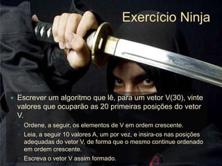 Exercício NinjaEscrever um algoritmo que lê, para um vetor V(30), vinte valores que ocuparão as 20 primeiras posições do vetor V. Ordene, a seguir, os elementos de V em ordem crescente. Leia, a seguir 10 valores A, um por vez, e insira-os nas posições adequadas do vetor V, de forma que o mesmo continue ordenado em ordem crescente. Escreva o vetor V assim formado.