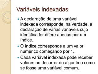 Variáveis indexadasA declaração de uma variável indexada corresponde, na verdade, à declaração de várias variáveis cujo identificador difere apenas por um índice. O índice corresponde a um valor numérico começando por 1. Cada variável indexada pode receber valores no decorrer do algoritmo como se fosse uma variável comum.