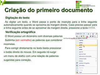 Criação do primeiro documento
Digitação do texto
Ao digitar um texto, o Word passa o ponto de inserção para a linha seguinte
automaticamente quando se aproxima da margem direita. Caso precise passar para
a linha seguinte antes de se aproximar da margem direita, pressione a tecla ENTER.
Verificação ortográfica
O Word possui um dicionário com diversas palavras.
Sublinha (em vermelho) as palavras que considerar
incorretas.
Para corrigir diretamente no texto basta pressionar
o botão direito do mouse. Em seguida irá surgir
um menu de atalho com uma relação de palavras
sugeridas para correção.
 