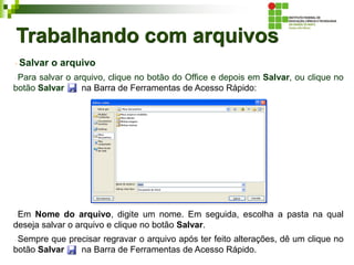 Trabalhando com arquivos
Salvar o arquivo
Para salvar o arquivo, clique no botão do Office e depois em Salvar, ou clique no
botão Salvar na Barra de Ferramentas de Acesso Rápido:
Em Nome do arquivo, digite um nome. Em seguida, escolha a pasta na qual
deseja salvar o arquivo e clique no botão Salvar.
Sempre que precisar regravar o arquivo após ter feito alterações, dê um clique no
botão Salvar na Barra de Ferramentas de Acesso Rápido.
 