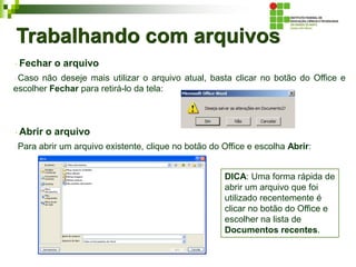 Trabalhando com arquivos
Fechar o arquivo
Caso não deseje mais utilizar o arquivo atual, basta clicar no botão do Office e
escolher Fechar para retirá-lo da tela:
Abrir o arquivo
Para abrir um arquivo existente, clique no botão do Office e escolha Abrir:
DICA: Uma forma rápida de
abrir um arquivo que foi
utilizado recentemente é
clicar no botão do Office e
escolher na lista de
Documentos recentes.
 