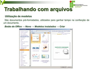 Trabalhando com arquivos
Utilização de modelos
São documentos pré-formatados, utilizados para ganhar tempo na confecção de
um documento.
Botão do Office → Novo → Modelos instalados → Criar
 
