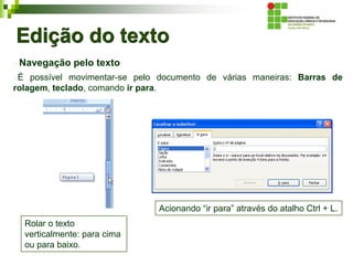 Edição do texto
Navegação pelo texto
É possível movimentar-se pelo documento de várias maneiras: Barras de
rolagem, teclado, comando ir para.
Acionando “ir para” através do atalho Ctrl + L.
Rolar o texto
verticalmente: para cima
ou para baixo.
 