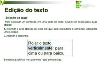Edição do texto
Seleção do texto
Para executar um comando em uma parte do texto, devem ser executadas duas
etapas:
1. Informar a área (bloco) de texto em que será executado o comando, aplicando
uma seleção.
2. Acionar o comando.
Somente a palavra “verticalmente” está selecionada.
 