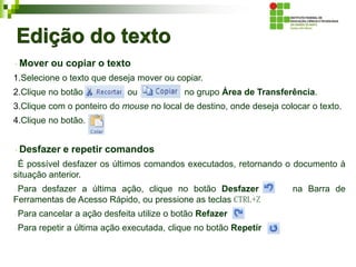 Edição do texto
Mover ou copiar o texto
1.Selecione o texto que deseja mover ou copiar.
2.Clique no botão ou no grupo Área de Transferência.
3.Clique com o ponteiro do mouse no local de destino, onde deseja colocar o texto.
4.Clique no botão.
Desfazer e repetir comandos
É possível desfazer os últimos comandos executados, retornando o documento à
situação anterior.
Para desfazer a última ação, clique no botão Desfazer na Barra de
Ferramentas de Acesso Rápido, ou pressione as teclas CTRL+Z
Para cancelar a ação desfeita utilize o botão Refazer
Para repetir a última ação executada, clique no botão Repetir
 