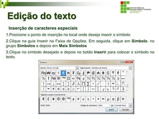 Edição do texto
Inserção de caracteres especiais
1.Posicione o ponto de inserção no local onde deseja inserir o símbolo
2.Clique na guia Inserir na Faixa de Opções. Em seguida, clique em Símbolo, no
grupo Símbolos e depois em Mais Símbolos
3.Clique no símbolo desejado e depois no botão Inserir para colocar o símbolo no
texto.
 