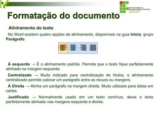 Formatação do documento
Alinhamento do texto
No Word existem quatro opções de alinhamento, disponíveis na guia Início, grupo
Parágrafo:
À esquerda → É o alinhamento padrão. Permite que o texto fique perfeitamente
alinhado na margem esquerda.
Centralizado → Muito indicado para centralização de títulos, o alinhamento
centralizado permite colocar um parágrafo entre os recuos ou margens.
À Direita → Alinha um parágrafo na margem direita. Muito utilizado para datas em
cartas.
Justificado → Normalmente usado em um texto contínuo, deixa o texto
perfeitamente alinhado nas margens esquerda e direita.
 