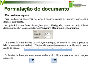 Formatação do documento
Recuo das margens
Para melhorar a aparência do texto é possível recuar as margens esquerda e
direita do parágrafo.
Na guia Início da Faixa de opções, grupo Parágrafo, clique no canto inferior
direito para exibir a caixa de diálogo Parágrafo. Recuos e espaçamentos:
Uma outra forma é através da utilização da régua, localizada na parte superior da
tela, acima da janela de texto. Ela permite que se façam recuos rapidamente com a
ajuda do mouse:
Os botões da barra de ferramentas também são utilizados para recuar a margem
esquerda:
 