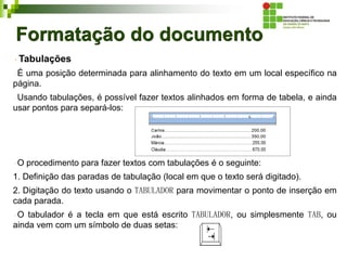 Formatação do documento
Tabulações
É uma posição determinada para alinhamento do texto em um local específico na
página.
Usando tabulações, é possível fazer textos alinhados em forma de tabela, e ainda
usar pontos para separá-los:
O procedimento para fazer textos com tabulações é o seguinte:
1. Definição das paradas de tabulação (local em que o texto será digitado).
2. Digitação do texto usando o TABULADOR para movimentar o ponto de inserção em
cada parada.
O tabulador é a tecla em que está escrito TABULADOR, ou simplesmente TAB, ou
ainda vem com um símbolo de duas setas:
 