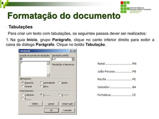 Formatação do documento
Tabulações
Para criar um texto com tabulações, os seguintes passos dever ser realizados:
1. Na guia Início, grupo Parágrafo, clique no canto inferior direito para exibir a
caixa de diálogo Parágrafo. Clique no botão Tabulação.
 