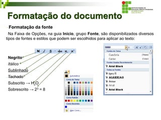 Formatação do documento
Formatação da fonte
Na Faixa de Opções, na guia Início, grupo Fonte, são disponibilizados diversos
tipos de fontes e estilos que podem ser escolhidos para aplicar ao texto:
Negrito
Itálico
Sublinhado
Tachado
Subscrito → H2O
Sobrescrito → 23 = 8
 