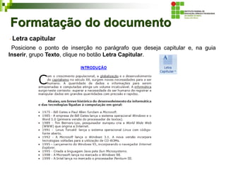 Formatação do documento
Letra capitular
Posicione o ponto de inserção no parágrafo que deseja capitular e, na guia
Inserir, grupo Texto, clique no botão Letra Capitular.
 