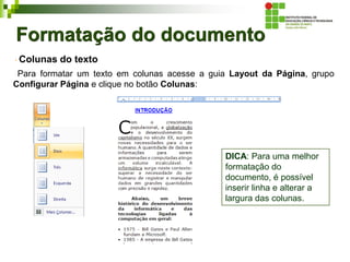Formatação do documento
Colunas do texto
Para formatar um texto em colunas acesse a guia Layout da Página, grupo
Configurar Página e clique no botão Colunas:
DICA: Para uma melhor
formatação do
documento, é possível
inserir linha e alterar a
largura das colunas.
 
