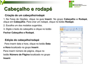 Cabeçalho e rodapé
Criação de um cabeçalho/rodapé
1. Na Faixa de Opções, clique na guia Inserir: No grupo Cabeçalho e Rodapé,
clique em Cabeçalho. Para criar um rodapé, clique no botão Rodapé.
2. Escolha um dos modelos sugeridos.
3. Digite o texto do cabeçalho e clique no botão
Fechar Cabeçalho e Rodapé.
Edição do cabeçalho/rodapé
Para inserir data e hora, clique no botão Data
e Hora localizado no grupo Inserir.
Para inserir número de página, clique no
botão Número de Página localizado no grupo
Inserir.
 