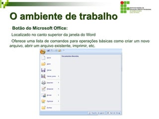 O ambiente de trabalho
Botão do Microsoft Office:
Localizado no canto superior da janela do Word
Oferece uma lista de comandos para operações básicas como criar um novo
arquivo, abrir um arquivo existente, imprimir, etc.
 