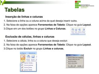 Tabelas
Inserção de linhas e colunas
1. Selecione a linha ou a coluna acima da qual deseja inserir outra.
2. Na faixa de opções aparece Ferramentas de Tabela: Clique na guia Layout.
3.Clique em um dos botões no grupo Linhas e Colunas.
Exclusão de células, linhas e colunas
1. Selecione a célula, linha ou a coluna que deseja excluir.
2. Na faixa de opções aparece Ferramentas de Tabela: Clique na guia Layout.
3.Clique no botão Excluir no grupo Linhas e colunas.
 