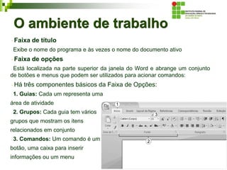O ambiente de trabalho
Faixa de título
Exibe o nome do programa e às vezes o nome do documento ativo
Faixa de opções
Está localizada na parte superior da janela do Word e abrange um conjunto
de botões e menus que podem ser utilizados para acionar comandos:
Há três componentes básicos da Faixa de Opções:
1. Guias: Cada um representa uma
área de atividade
2. Grupos: Cada guia tem vários
grupos que mostram os itens
relacionados em conjunto
3. Comandos: Um comando é um
botão, uma caixa para inserir
informações ou um menu
 