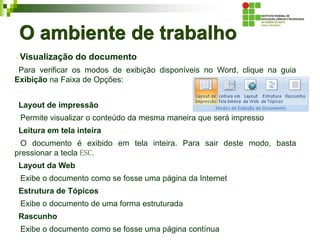 O ambiente de trabalho
Visualização do documento
Para verificar os modos de exibição disponíveis no Word, clique na guia
Exibição na Faixa de Opções:
Layout de impressão
Permite visualizar o conteúdo da mesma maneira que será impresso
Leitura em tela inteira
O documento é exibido em tela inteira. Para sair deste modo, basta
pressionar a tecla ESC.
Layout da Web
Exibe o documento como se fosse uma página da Internet
Estrutura de Tópicos
Exibe o documento de uma forma estruturada
Rascunho
Exibe o documento como se fosse uma página contínua
 