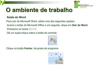 O ambiente de trabalho
Saída do Word
Para sair do Microsoft Word, utilize uma das seguintes opções:
Acione o botão do Microsoft Office e em seguida, clique em Sair do Word.
Pressione as teclas ALT+F4
Dê um duplo-clique sobre o botão de controle.
Clique no botão Fechar, da janela de programa:
 