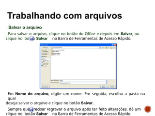 Salvar o arquivo
Para salvar o arquivo, clique no botão do Office e depois em Salvar, ou
clique no botão Salvar na Barra de Ferramentas de Acesso Rápido:
Em Nome do arquivo, digite um nome. Em seguida, escolha a pasta na
qual
deseja salvar o arquivo e clique no botão Salvar.
Sempre que precisar regravar o arquivo após ter feito alterações, dê um
clique no botão Salvar na Barra de Ferramentas de Acesso Rápido.
 