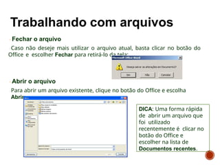 Fechar o arquivo
Caso não deseje mais utilizar o arquivo atual, basta clicar no botão do
Office e escolher Fechar para retirá-lo da tela:
Abrir o arquivo
Para abrir um arquivo existente, clique no botão do Office e escolha
Abrir:
DICA: Uma forma rápida
de abrir um arquivo que
foi utilizado
recentemente é clicar no
botão do Office e
escolher na lista de
Documentos recentes.
 