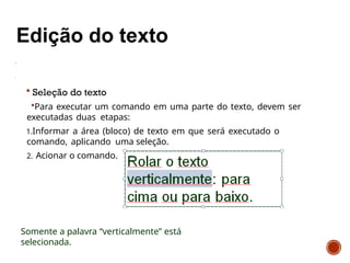  Seleção do texto
Para executar um comando em uma parte do texto, devem ser
executadas duas etapas:
1.Informar a área (bloco) de texto em que será executado o
comando, aplicando uma seleção.
2. Acionar o comando.
Somente a palavra “verticalmente” está
selecionada.
 