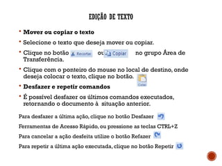 EDIÇÃO DE TEXTO
 Mover ou copiar o texto
 Selecione o texto que deseja mover ou copiar.
 Clique no botão ou no grupo Área de
Transferência.
 Clique com o ponteiro do mouse no local de destino, onde
deseja colocar o texto, clique no botão.
 Desfazer e repetir comandos
 É possível desfazer os últimos comandos executados,
retornando o documento à situação anterior.
Para desfazer a última ação, clique no botão Desfazer
Ferramentas de Acesso Rápido, ou pressione as teclas CTRL+Z
Para cancelar a ação desfeita utilize o botão Refazer
Para repetir a última ação executada, clique no botão Repetir
 