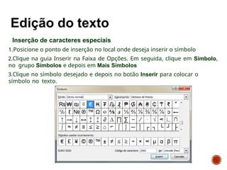 Inserção de caracteres especiais
1.Posicione o ponto de inserção no local onde deseja inserir o símbolo
2.Clique na guia Inserir na Faixa de Opções. Em seguida, clique em Símbolo,
no grupo Símbolos e depois em Mais Símbolos
3.Clique no símbolo desejado e depois no botão Inserir para colocar o
símbolo no texto.
 