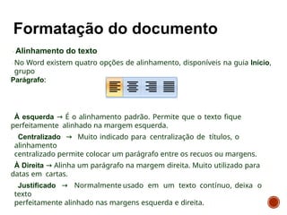Alinhamento do texto
No Word existem quatro opções de alinhamento, disponíveis na guia Início,
grupo
Parágrafo:
À esquerda → É o alinhamento padrão. Permite que o texto fique
perfeitamente alinhado na margem esquerda.
Centralizado → Muito indicado para centralização de títulos, o
alinhamento
centralizado permite colocar um parágrafo entre os recuos ou margens.
À Direita → Alinha um parágrafo na margem direita. Muito utilizado para
datas em cartas.
Justificado → Normalmente usado em um texto contínuo, deixa o
texto
perfeitamente alinhado nas margens esquerda e direita.
 