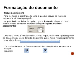 Recuo das margens
Para melhorar a aparência do texto é possível recuar as margens
esquerda e direita do parágrafo.
Na guia Início da Faixa de opções, grupo Parágrafo, clique no canto
inferior direito para exibir a caixa de diálogo Parágrafo. Recuos e
espaçamentos:
Uma outra forma é através da utilização da régua, localizada na parte superior
da tela, acima da janela de texto. Ela permite que se façam recuos rapidamente
com a ajuda do mouse:
Os botões da barra de ferramentas também são utilizados para recuar a
margem
esquerda:
 