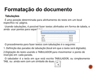 Tabulações
É uma posição determinada para alinhamento do texto em um local
específico na página.
Usando tabulações, é possível fazer textos alinhados em forma de tabela, e
ainda usar pontos para separá-los:
O procedimento para fazer textos com tabulações é o seguinte:
1. Definição das paradas de tabulação (local em que o texto será digitado).
2.Digitação do texto usando o TABULADOR para movimentar o ponto de
inserção em cada parada.
O tabulador é a tecla em que está escrito TABULADOR, ou simplesmente
TAB, ou ainda vem com um símbolo de duas setas:
 