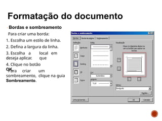 Bordas e sombreamento
Para criar uma borda:
1. Escolha um estilo de linha.
2. Defina a largura da linha.
3. Escolha a
o
local em
que
deseja aplicar.
4. Clique no botão
OK.
Para criar um
sombreamento, clique na guia
Sombreamento.
 