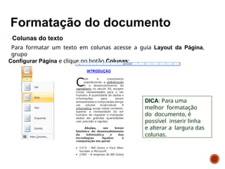 Colunas do texto
Para formatar um texto em colunas acesse a guia Layout da Página,
grupo
Configurar Página e clique no botão Colunas:
DICA: Para uma
melhor formatação
do documento, é
possível inserir linha
e alterar a largura das
colunas.
 