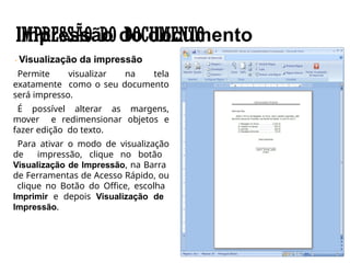 IMPRESSÃO DO DOCUMENTO
Visualização da impressão
Permite visualizar na tela
exatamente como o seu documento
será impresso.
É possível alterar as margens,
mover e redimensionar objetos e
fazer edição do texto.
Para ativar o modo de visualização
de impressão, clique no botão
Visualização de Impressão, na Barra
de Ferramentas de Acesso Rápido, ou
clique no Botão do Office, escolha
Imprimir e depois Visualização de
Impressão.
 