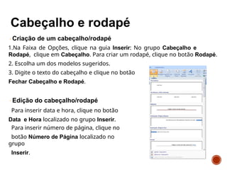 Criação de um cabeçalho/rodapé
1.Na Faixa de Opções, clique na guia Inserir: No grupo Cabeçalho e
Rodapé, clique em Cabeçalho. Para criar um rodapé, clique no botão Rodapé.
2. Escolha um dos modelos sugeridos.
3. Digite o texto do cabeçalho e clique no botão
Fechar Cabeçalho e Rodapé.
Edição do cabeçalho/rodapé
Para inserir data e hora, clique no botão
Data e Hora localizado no grupo Inserir.
Para inserir número de página, clique no
botão Número de Página localizado no
grupo
Inserir.
 