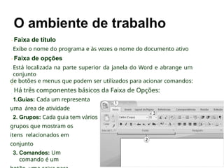Faixa de título
Exibe o nome do programa e às vezes o nome do documento ativo
Faixa de opções
Está localizada na parte superior da janela do Word e abrange um
conjunto
de botões e menus que podem ser utilizados para acionar comandos:
Há três componentes básicos da Faixa de Opções:
1.Guias: Cada um representa
uma área de atividade
2. Grupos: Cada guia tem vários
grupos que mostram os
itens relacionados em
conjunto
3. Comandos: Um
comando é um
 