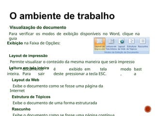 Visualização do documento
Para verificar os modos de exibição disponíveis no Word, clique na
guia
Exibição na Faixa de Opções:
Layout de impressão
Permite visualizar o conteúdo da mesma maneira que será impresso
Leitura em tela inteira modo
,
bast
a
O documento é exibido em tela
inteira. Para sair deste pressionar a tecla ESC.
Layout da Web
Exibe o documento como se fosse uma página da
Internet
Estrutura de Tópicos
Exibe o documento de uma forma estruturada
Rascunho
 