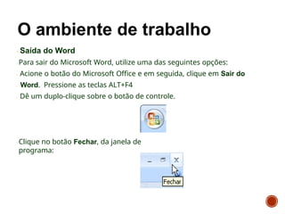 Saída do Word
Para sair do Microsoft Word, utilize uma das seguintes opções:
Acione o botão do Microsoft Office e em seguida, clique em Sair do
Word. Pressione as teclas ALT+F4
Dê um duplo-clique sobre o botão de controle.
Clique no botão Fechar, da janela de
programa:
 