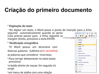  Digitação do texto
Ao digitar um texto, o Word passa o ponto de inserção para a linha
seguinte automaticamente quando se aproxima da margem direita.
Caso precise passar para a linha seguinte antes de se aproximar da
margem direita, pressione a tecla ENTER.
 Verificação ortográfica
O Word possui um dicionário com
diversas palavras Sublinha (em vermelho)
as palavras que considerar incorretas.
 Para corrigir diretamente no texto basta
pressionar
o botão direito do mouse. Em seguida irá
surgir
um menu de atalho com uma relação
.
 